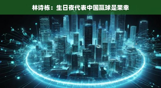 林诗栋生日之夜，中国荣耀时刻，他以轻松姿态诠释荣幸瞬间，喜悦气氛溢于言表