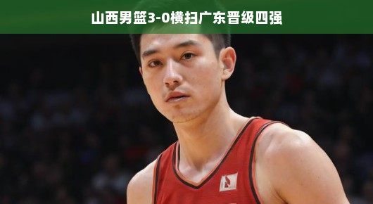 山西男篮强势晋级四强，以3-0横扫广东展现霸气风采