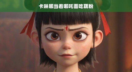 卡琳娜与哪吒的奇妙相遇，藕粉情缘大揭秘！