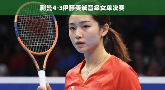 蒯曼逆袭伊藤美诚，晋级女单决赛—一场精彩绝伦的较量