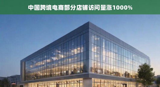 中国跨境电商部分店铺访问量飙升,涨幅达惊人的1000%