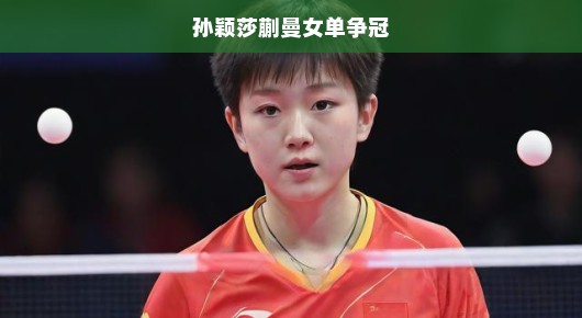 孙颖莎与蒯曼的女单争冠，一场青春热血的较量
