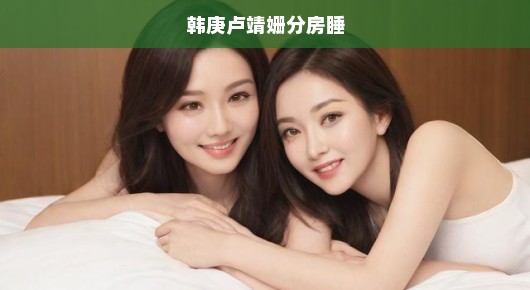 韩庚与卢靖姗的自在相处艺术，分房而眠，乐享轻松时光