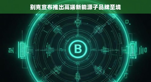 别克宣布推出高端新能源子品牌，至境—开启绿色豪华新纪元