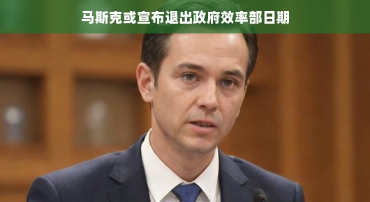 马斯克即将宣布退出政府效率部日期，未来科技巨头的新征程展望