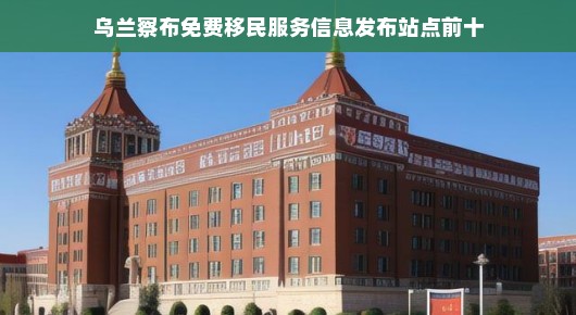 乌兰察布免费移民服务信息发布站点大盘点—你关心的十大热门站点