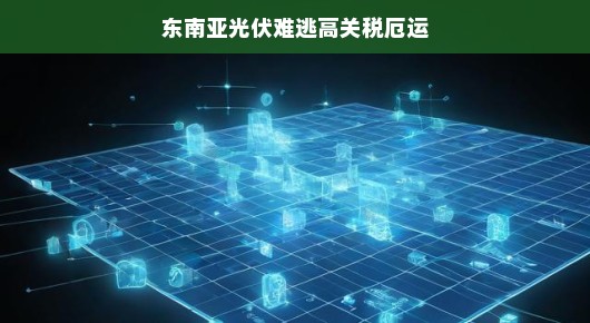 东南亚光伏遭遇高关税困境，挑战与机遇并存