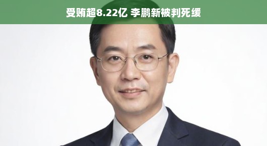 李鹏新的堕落之路,受贿超8.22亿,被判死缓的背后故事 李鹏新的堕落之路,受贿超8.22亿,被判死缓的背后故事