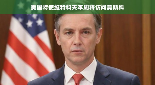 美国特使维特科夫即将访问莫斯科，两国关系的新篇章？