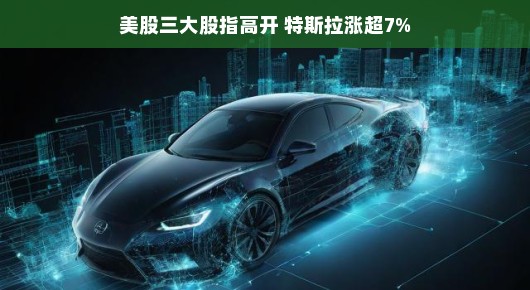 特斯拉股价飙升超7%，股市三大股指强势上扬，市场氛围一片火热！