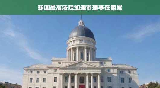 韩国最高法院加速审理李在明案，正义加速，期待早日揭晓真相