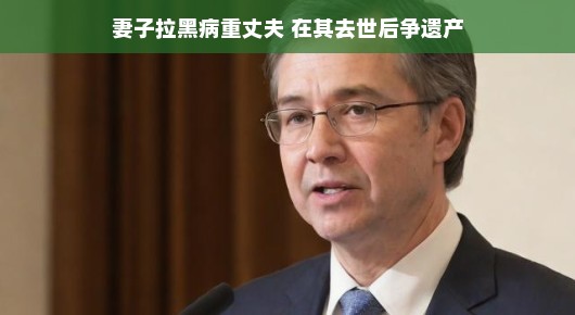 妻子拉黑病重丈夫,去世后争遗产背后的故事