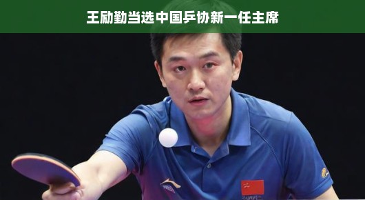 王励勤当选中国乒协新一任主席,乒乓界的崭新篇章