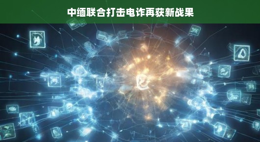 中缅联合打击电诈再获新战果,携手合作,共创和谐未来 中缅联合打击电诈再获新战果,携手合作,共创和谐未来