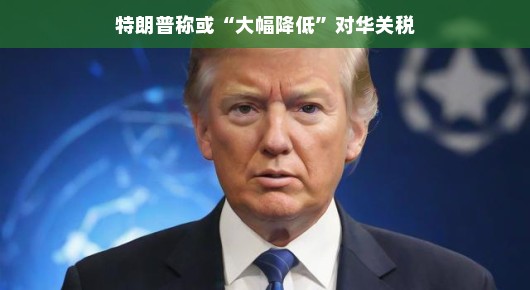 特朗普时代的新篇章,或将大幅降低对华关税