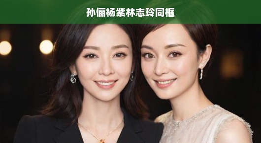 孙俪杨紫林志玲同框，星光熠熠的瞬间