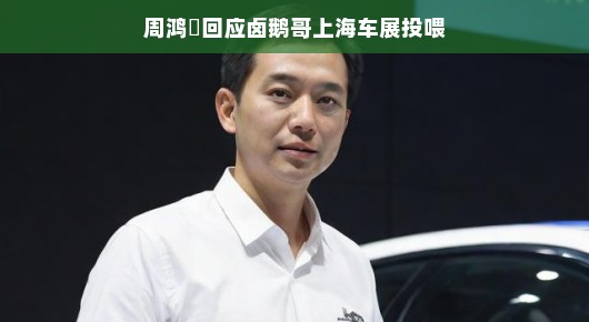 周鸿祎回应卤鹅哥上海车展投喂，跨界互动点燃新话题