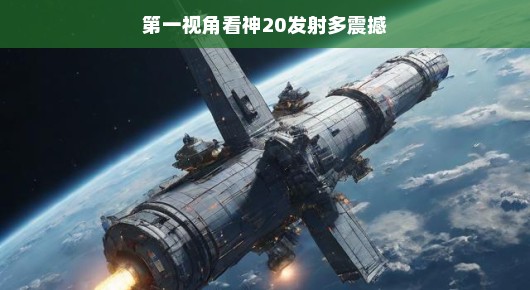 第一视角,神20发射,震撼心灵之旅
