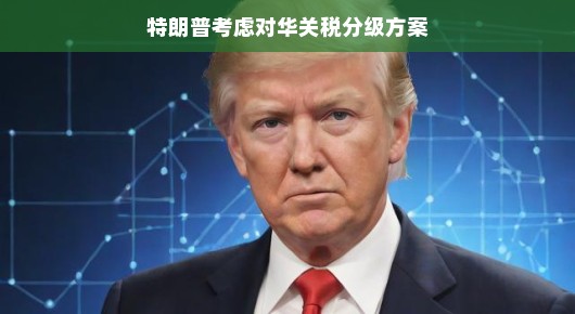 特朗普考虑对华关税分级方案，一场复杂的贸易博弈