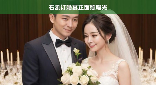 石凯订婚宴正面照曝光，幸福瞬间定格，爱意满满洒满全场