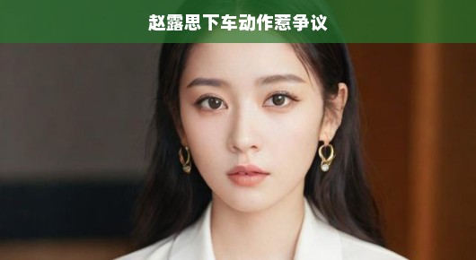 赵露思下车动作成焦点，引发争议热议