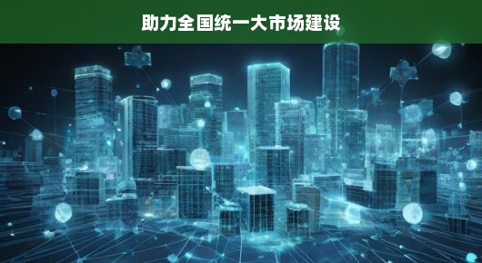 助力全国统一大市场建设，共创繁荣新篇章