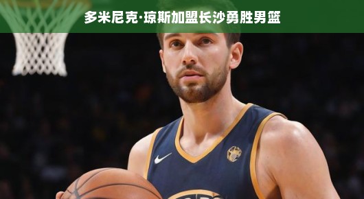 多米尼克·琼斯加盟长沙勇胜男篮，新篇章的开启