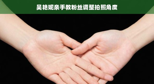 吴艳妮手把手教粉丝调整拍照角度，轻松掌握美丽瞬间