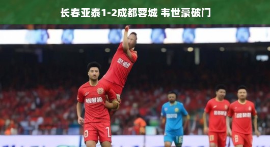 韦世豪闪耀全场！长春亚泰与成都蓉城对决燃爆，现场氛围火热到爆棚！