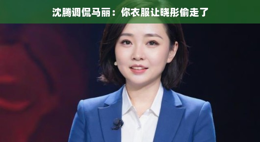 沈腾调侃马丽,你衣服让晓彤偷走了
