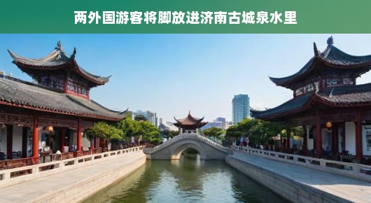 济南古城泉水之旅，两外国游客的清凉体验