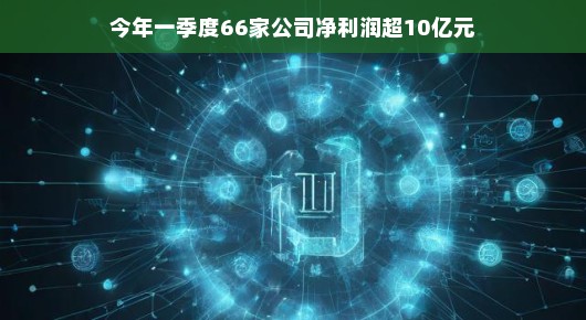 今年一季度，超66家公司净利润破十亿—业绩喜人，展望光明