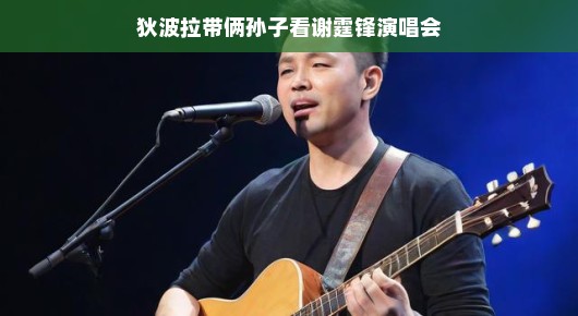 狄波拉携孙子共赏谢霆锋演唱会，世代交融的音乐狂欢！