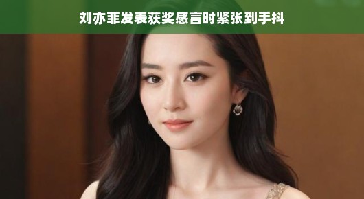 刘亦菲获奖感言中的小紧张，手颤之美背后的故事