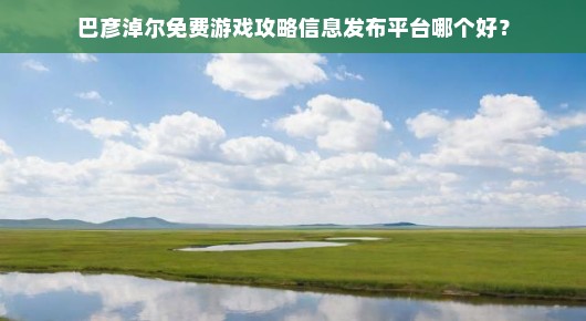 巴彦淖尔免费游戏攻略信息发布平台哪个好？全方位解读