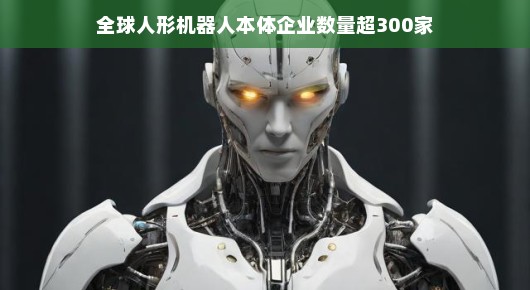 全球人形机器人本体企业数量突破300家，行业繁荣背后的故事
