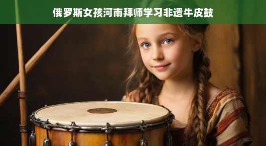 俄罗斯女孩河南拜师，非遗牛皮鼓传承之旅