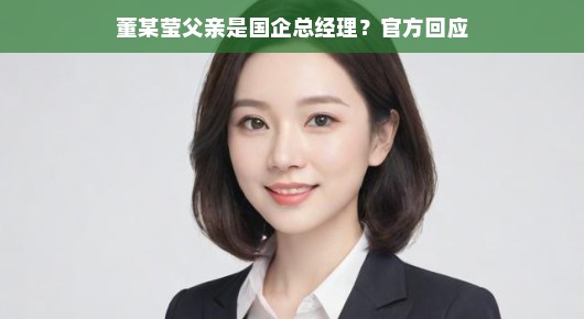 国企总经理董某莹父亲身份揭秘，背后的故事与官方权威回应