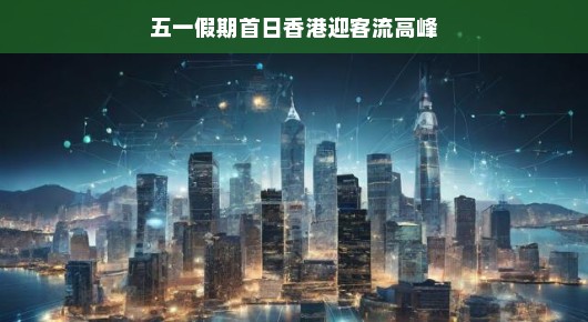 五一假期首日，香港迎客流高峰，繁华重现，活力四溢