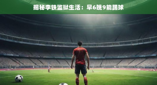 揭秘李铁监狱生活，早6晚9，足球场上见真我