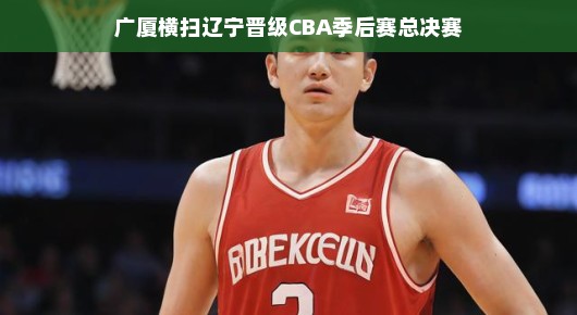 广厦横扫辽宁,晋级CBA季后赛总决赛—篮球盛宴即将上演 广厦横扫辽宁,晋级CBA季后赛总决赛—篮球盛宴即将上演