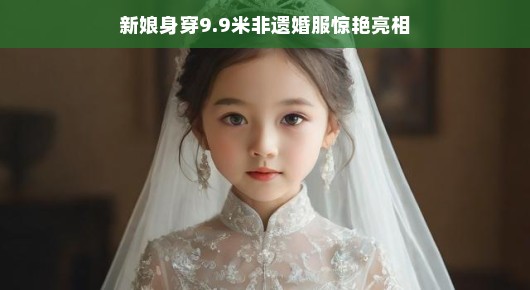 新娘惊艳亮相，身披9.9米非遗婚服，缔造传世童话