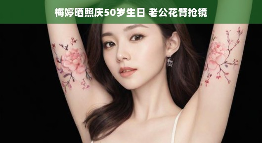 梅婷五十岁生日派对，幸福瞬间大放送！老公花臂成焦点，甜蜜生活尽显无疑！