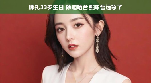 娜扎33岁生日，杨迪晒合照引热议，陈哲远急了