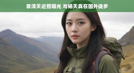 章泽天近照亮相，惊喜徒步之旅与杨天真共游海外，感受自然轻松之旅