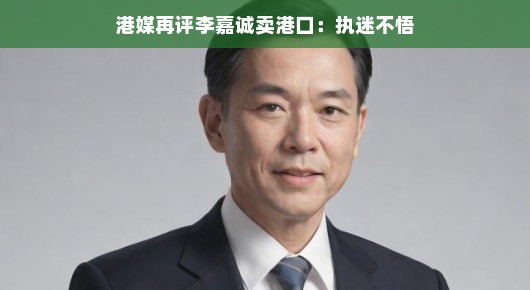 港媒再评李嘉诚卖港口，执迷不悟？或许只是商业决策
李嘉诚再售港口，商业决策还是执迷不悟？港媒为你解析