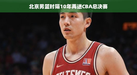 北京男篮重燃斗志，时隔十年再进CBA总决赛