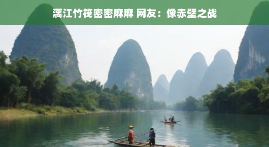 漓江美景轻松游，竹筏如林似仙境，网友盛赞再现赤壁奇景之美！