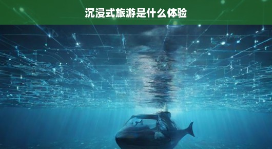 沉浸式旅游，一场别样的体验之旅