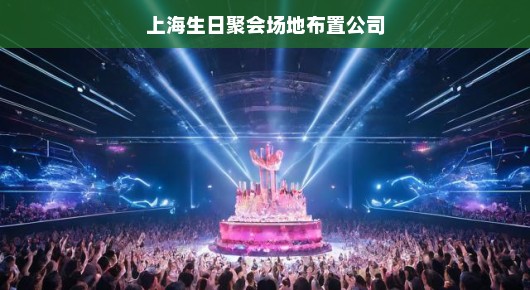 上海生日聚会场地布置公司—打造无与伦比的庆典氛围专家